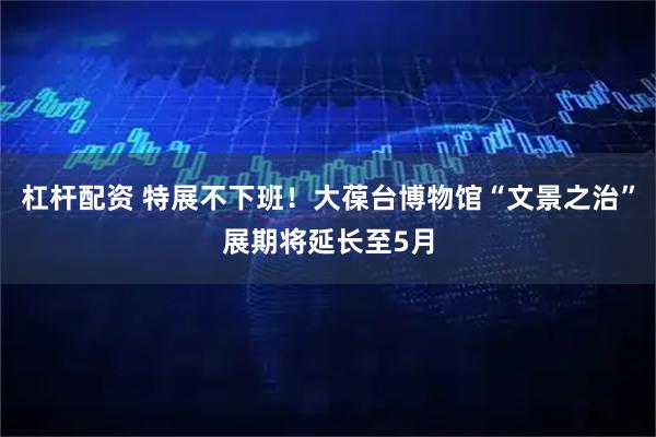 杠杆配资 特展不下班！大葆台博物馆“文景之治”展期将延长至5月