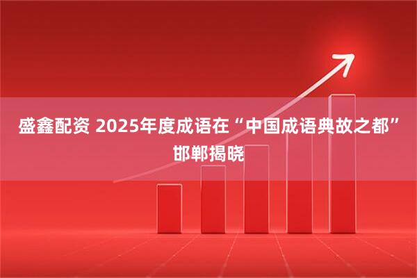 盛鑫配资 2025年度成语在“中国成语典故之都”邯郸揭晓