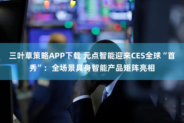 三叶草策略APP下载 元点智能迎来CES全球“首秀”：全场景具身智能产品矩阵亮相