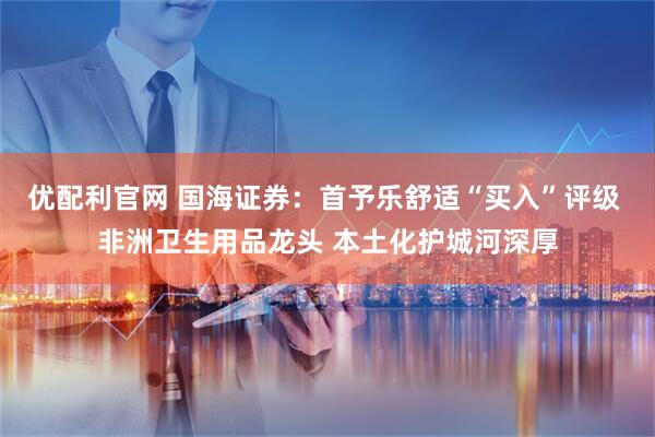 优配利官网 国海证券：首予乐舒适“买入”评级 非洲卫生用品龙头 本土化护城河深厚