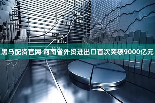 黑马配资官网 河南省外贸进出口首次突破9000亿元