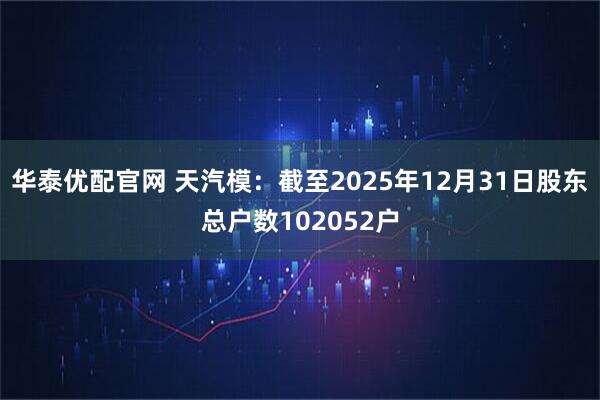 华泰优配官网 天汽模：截至2025年12月31日股东总户数102052户