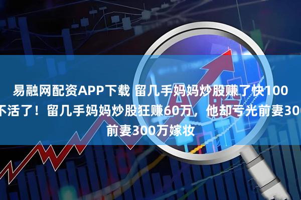 易融网配资APP下载 留几手妈妈炒股赚了快100万，笑不活了！留几手妈妈炒股狂赚60万，他却亏光前妻300万嫁妆