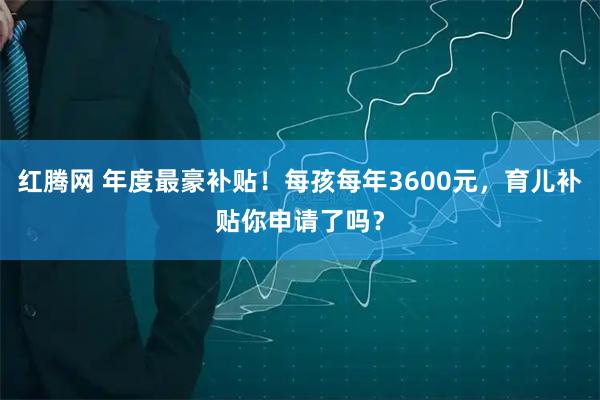 红腾网 年度最豪补贴！每孩每年3600元，育儿补贴你申请了吗？