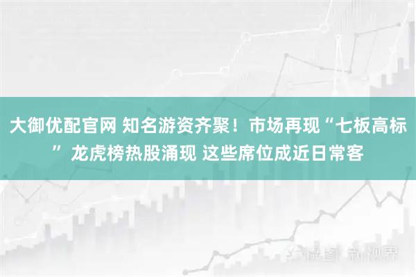 大御优配官网 知名游资齐聚！市场再现“七板高标” 龙虎榜热股涌现 这些席位成近日常客