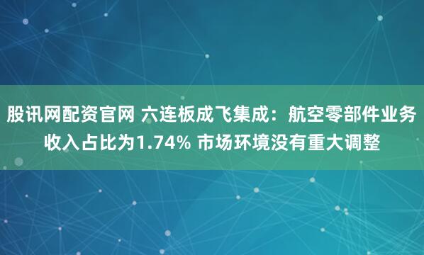 股讯网配资官网 六连板成飞集成：航空零部件业务收入占比为1.74% 市场环境没有重大调整