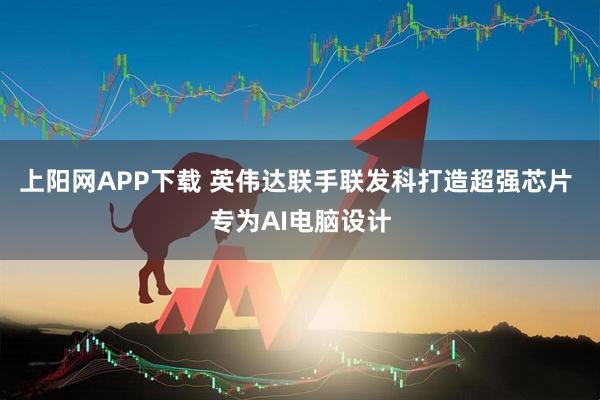 上阳网APP下载 英伟达联手联发科打造超强芯片 专为AI电脑设计