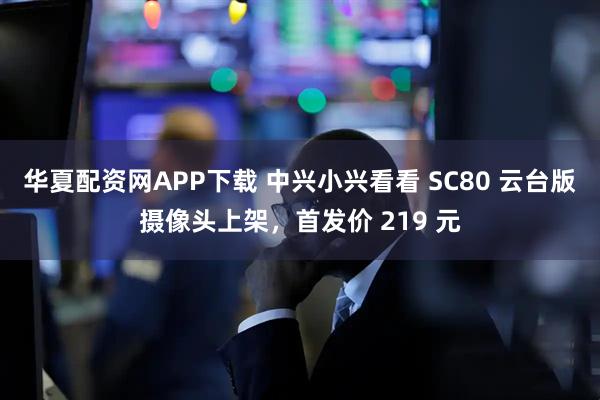 华夏配资网APP下载 中兴小兴看看 SC80 云台版摄像头上架，首发价 219 元
