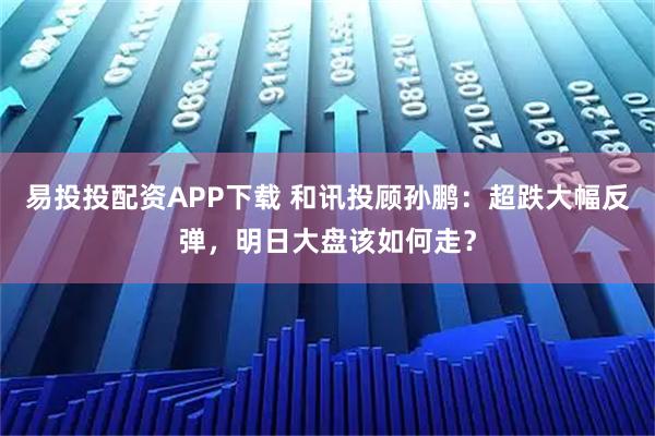 易投投配资APP下载 和讯投顾孙鹏：超跌大幅反弹，明日大盘该如何走？