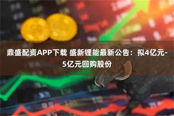 鼎盛配资APP下载 盛新锂能最新公告：拟4亿元-5亿元回购股份