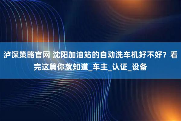 泸深策略官网 沈阳加油站的自动洗车机好不好？看完这篇你就知道_车主_认证_设备