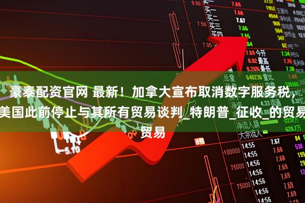 豪泰配资官网 最新！加拿大宣布取消数字服务税，美国此前停止与其所有贸易谈判_特朗普_征收_的贸易