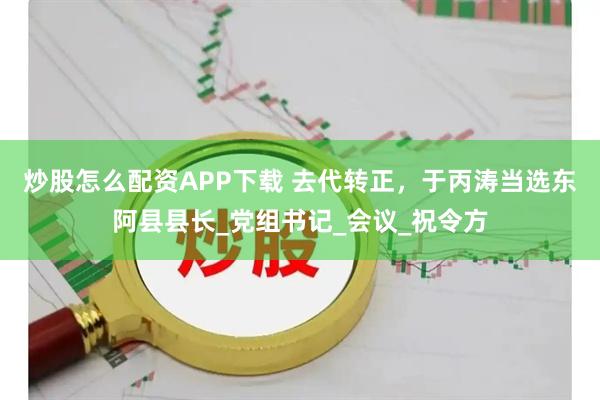 炒股怎么配资APP下载 去代转正，于丙涛当选东阿县县长_党组书记_会议_祝令方