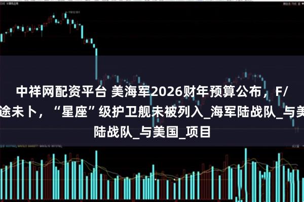 中祥网配资平台 美海军2026财年预算公布，F/A-XX前途未卜，“星座”级护卫舰未被列入_海军陆战队_与美国_项目