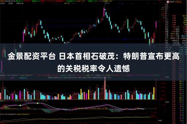 金景配资平台 日本首相石破茂：特朗普宣布更高的关税税率令人遗憾
