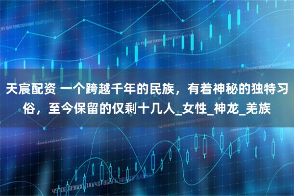 天宸配资 一个跨越千年的民族，有着神秘的独特习俗，至今保留的仅剩十几人_女性_神龙_羌族