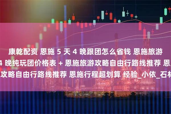 康乾配资 恩施 5 天 4 晚跟团怎么省钱 恩施旅游攻略含恩施旅游团 5 天 4 晚纯玩团价格表 + 恩施旅游攻略自由行路线推荐 恩施行程超划算 经验_小依_石林_带着
