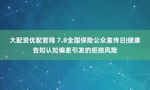 大配资优配官网 7.8全国保险公众宣传日|健康告知认知偏差引发的拒赔风险