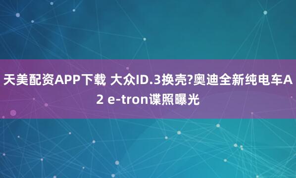 天美配资APP下载 大众ID.3换壳?奥迪全新纯电车A2 e-tron谍照曝光
