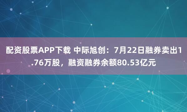 配资股票APP下载 中际旭创：7月22日融券卖出1.76万股，融资融券余额80.53亿元