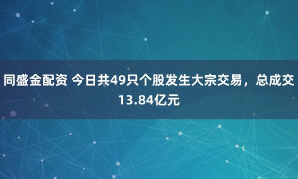 同盛金配资 今日共49只个股发生大宗交易，总成交13.84亿元