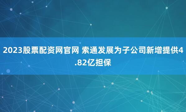 2023股票配资网官网 索通发展为子公司新增提供4.82亿担保