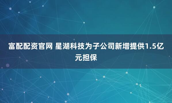 富配配资官网 星湖科技为子公司新增提供1.5亿元担保