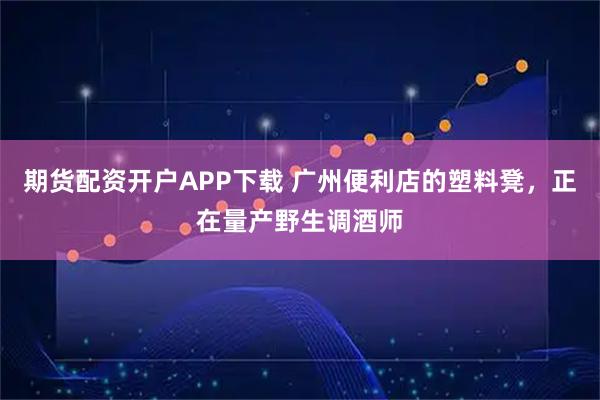 期货配资开户APP下载 广州便利店的塑料凳，正在量产野生调酒师