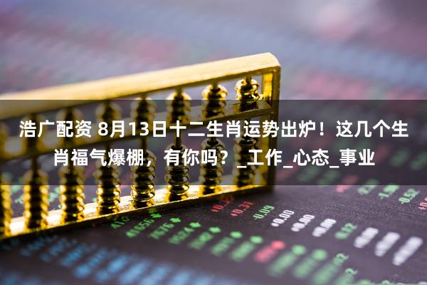 浩广配资 8月13日十二生肖运势出炉！这几个生肖福气爆棚，有你吗？_工作_心态_事业
