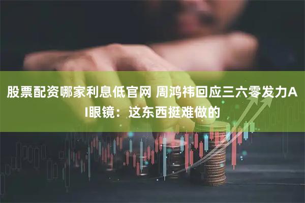 股票配资哪家利息低官网 周鸿祎回应三六零发力AI眼镜：这东西挺难做的