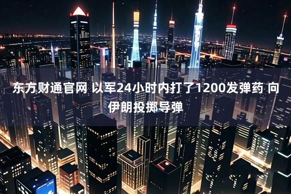 东方财通官网 以军24小时内打了1200发弹药 向伊朗投掷导弹