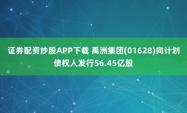 证券配资炒股APP下载 禹洲集团(01628)向计划债权人发行56.45亿股