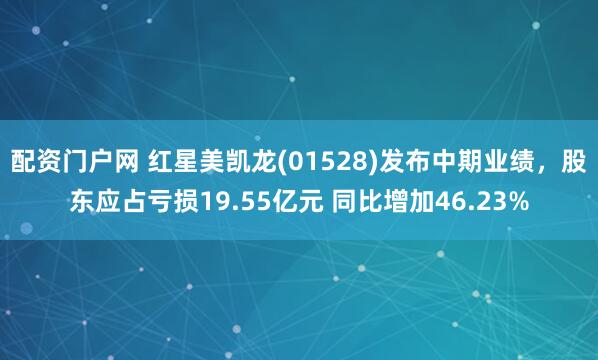 配资门户网 红星美凯龙(01528)发布中期业绩，股东应占亏损19.55亿元 同比增加46.23%