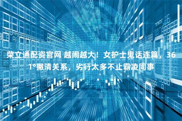 荣立通配资官网 越闹越大！女护士鬼话连篇，361°撇清关系，劣行太多不止霸凌同事