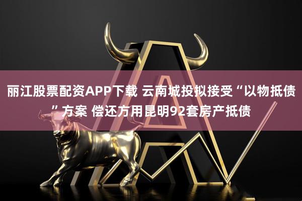 丽江股票配资APP下载 云南城投拟接受“以物抵债”方案 偿还方用昆明92套房产抵债