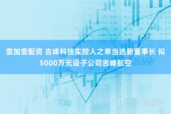 壹加壹配资 吉峰科技实控人之弟当选新董事长 拟5000万元设子公司吉峰航空