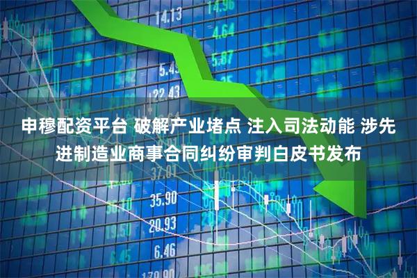 申穆配资平台 破解产业堵点 注入司法动能 涉先进制造业商事合同纠纷审判白皮书发布