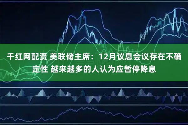 千红网配资 美联储主席:12月议息会议存在不确定性 越来越多的人认为应暂停降息
