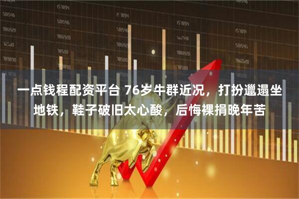 一点钱程配资平台 76岁牛群近况,打扮邋遢坐地铁,鞋子破旧太心酸,后悔裸捐晚年苦