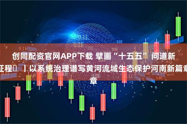 创同配资官网APP下载 擘画“十五五” 问道新征程㊆丨以系统治理谱写黄河流域生态保护河南新篇章