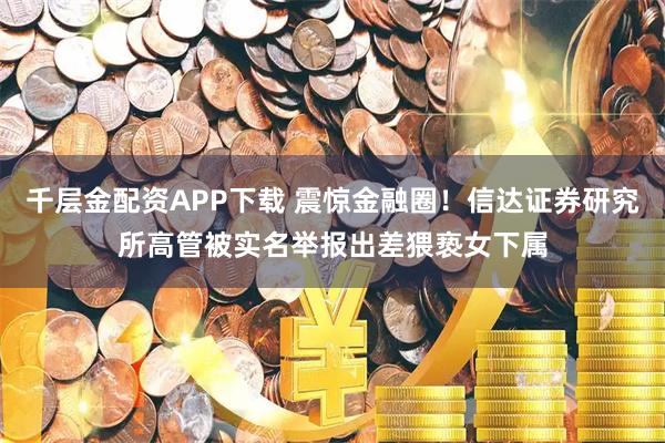 千层金配资APP下载 震惊金融圈！信达证券研究所高管被实名举报出差猥亵女下属