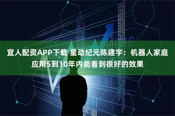 宜人配资APP下载 星动纪元陈建宇：机器人家庭应用5到10年内能看到很好的效果